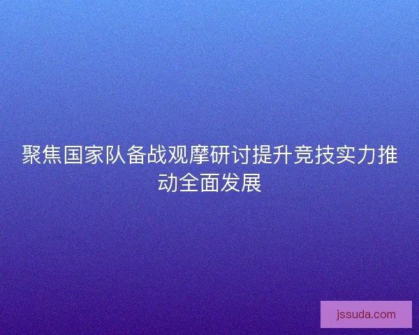 聚焦国家队备战观摩研讨提升竞技实力推动全面发展 聚焦国家队备战观摩研讨提升竞技实力推动全面发展