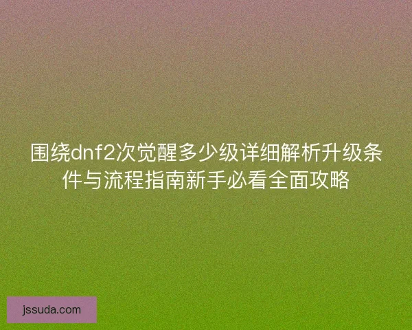 围绕dnf2次觉醒多少级详细解析升级条件与流程指南新手必看全面攻略 围绕dnf2次觉醒多少级详细解析升级条件与流程指南新手必看全面攻略